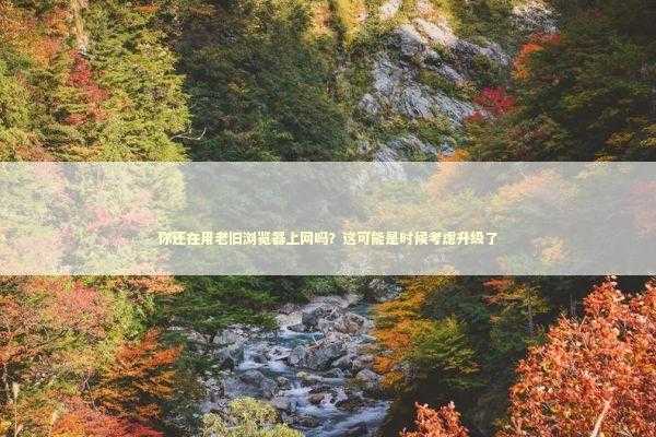 你还在用老旧浏览器上网吗？这可能是时候考虑升级了