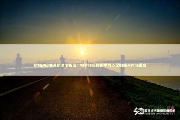 挽救破碎关系的深度指南：探索传统民俗中的心灵慰藉与自我重塑 情感心理