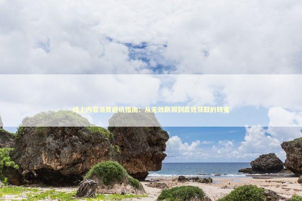 线上内容消费避坑指南：从无效刷屏到高效获取的转变 文化旅游